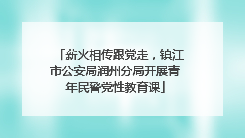 薪火相传跟党走，镇江市公安局润州分局开展青年民警党性教育课