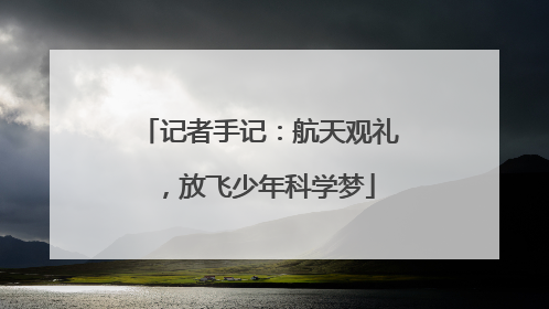 记者手记：航天观礼，放飞少年科学梦