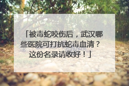被毒蛇咬伤后，武汉哪些医院可打抗蛇毒血清？这份名录请收好！
