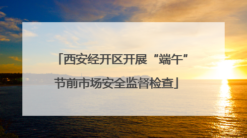 西安经开区开展“端午”节前市场安全监督检查