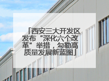 西安三大开发区发布“深化六个改革”举措，勾勒高质量发展新蓝图
