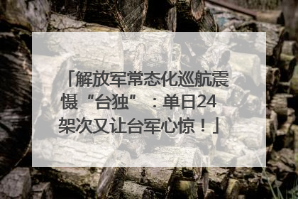 解放军常态化巡航震慑“台独”：单日24架次又让台军心惊！