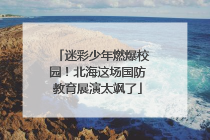 迷彩少年燃爆校园！北海这场国防教育展演太飒了