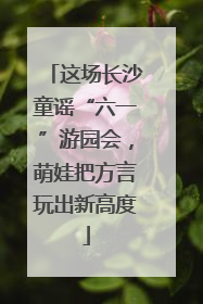 这场长沙童谣“六一”游园会，萌娃把方言玩出新高度