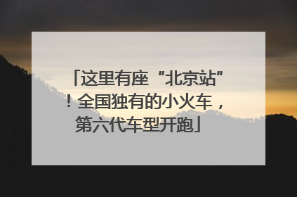 这里有座“北京站”！全国独有的小火车，第六代车型开跑