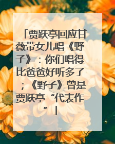 贾跃亭回应甘薇带女儿唱《野子》：你们唱得比爸爸好听多了；《野子》曾是贾跃亭“代表作”
