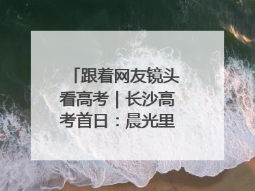 跟着网友镜头看高考｜长沙高考首日：晨光里的奔赴与守望