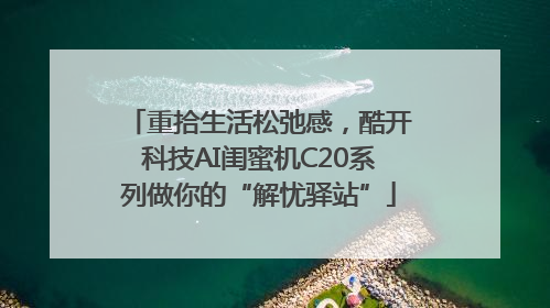 重拾生活松弛感，酷开科技AI闺蜜机C20系列做你的“解忧驿站”