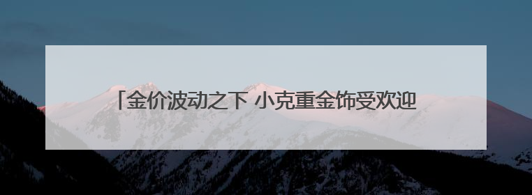金价波动之下 小克重金饰受欢迎 专家提醒警惕“信用卡购金”