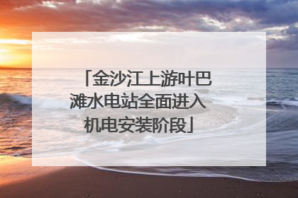 金沙江上游叶巴滩水电站全面进入机电安装阶段