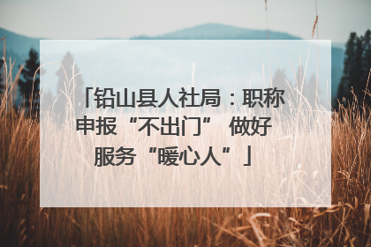 铅山县人社局：职称申报“不出门” 做好服务“暖心人”