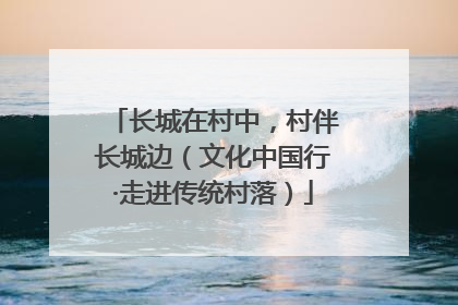 长城在村中，村伴长城边（文化中国行·走进传统村落）