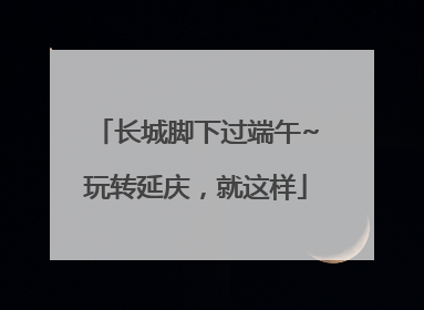 长城脚下过端午~玩转延庆，就这样