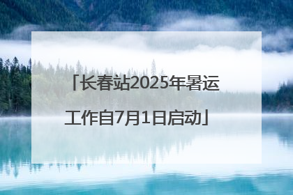 长春站2025年暑运工作自7月1日启动