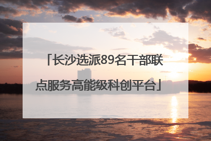 长沙选派89名干部联点服务高能级科创平台