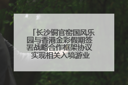长沙铜官窑国风乐园与香港金彩假期签署战略合作框架协议 实现相关入境游业务增收超亿元