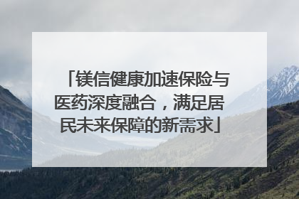 镁信健康加速保险与医药深度融合，满足居民未来保障的新需求