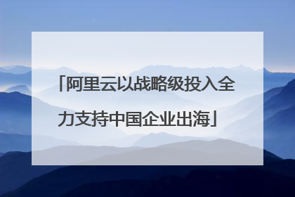 阿里云以战略级投入全力支持中国企业出海