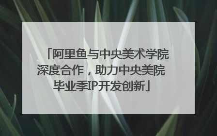 阿里鱼与中央美术学院深度合作，助力中央美院毕业季IP开发创新