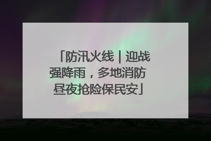 防汛火线｜迎战强降雨，多地消防昼夜抢险保民安