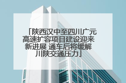 陕西汉中至四川广元高速扩容项目建设迎来新进展 通车后将缓解川陕交通压力