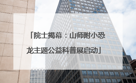 院士揭幕：山师附小恐龙主题公益科普展启动