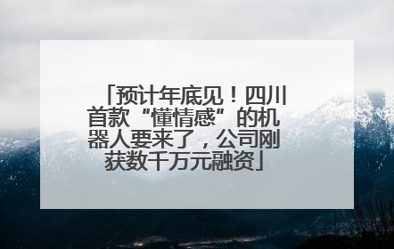 预计年底见！四川首款“懂情感”的机器人要来了，公司刚获数千万元融资