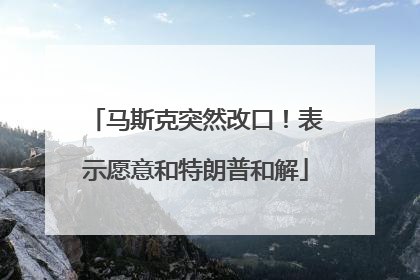 马斯克突然改口！表示愿意和特朗普和解