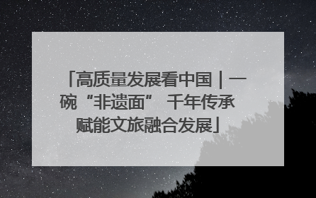 高质量发展看中国｜一碗“非遗面” 千年传承赋能文旅融合发展