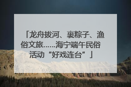 龙舟拔河、裹粽子、渔俗文旅……海宁端午民俗活动“好戏连台”