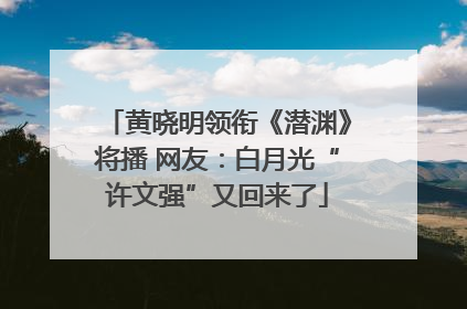 黄晓明领衔《潜渊》将播 网友：白月光“许文强”又回来了