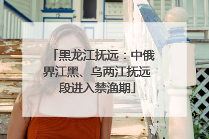 黑龙江抚远：中俄界江黑、乌两江抚远段进入禁渔期