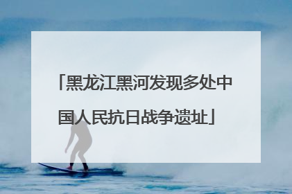 黑龙江黑河发现多处中国人民抗日战争遗址