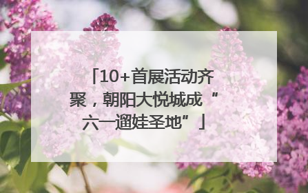 10+首展活动齐聚，朝阳大悦城成“六一遛娃圣地”