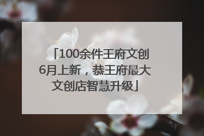 100余件王府文创6月上新，恭王府最大文创店智慧升级