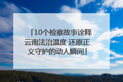 10个检察故事诠释云南法治温度 还原正义守护的动人瞬间