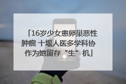 16岁少女患卵巢恶性肿瘤 十堰人医多学科协作为她留存“生”机