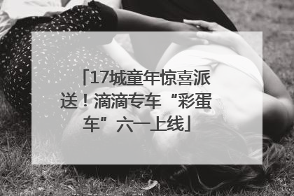 17城童年惊喜派送！滴滴专车“彩蛋车”六一上线