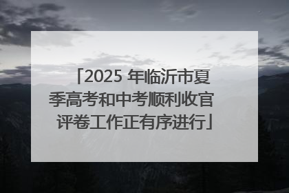 2025 年临沂市夏季高考和中考顺利收官 评卷工作正有序进行