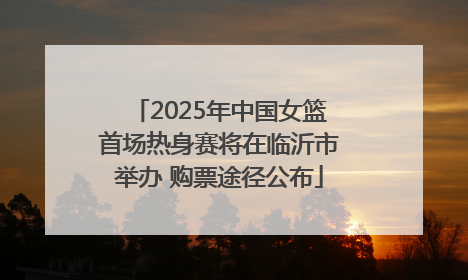 2025年中国女篮首场热身赛将在临沂市举办 购票途径公布