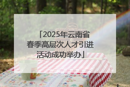 2025年云南省春季高层次人才引进活动成功举办
