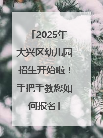 2025年大兴区幼儿园招生开始啦！手把手教您如何报名