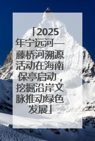 2025年宁远河—藤桥河溯源活动在海南保亭启动，挖掘沿岸文脉推动绿色发展