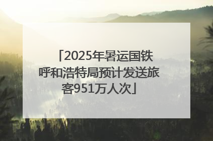 2025年暑运国铁呼和浩特局预计发送旅客951万人次