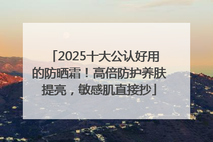 2025十大公认好用的防晒霜！高倍防护养肤提亮，敏感肌直接抄