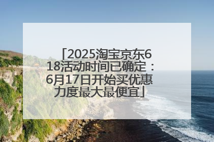 2025淘宝京东618活动时间已确定：6月17日开始买优惠力度最大最便宜