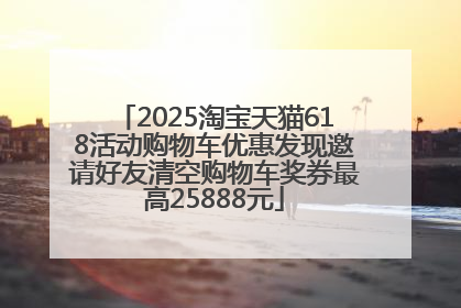 2025淘宝天猫618活动购物车优惠发现邀请好友清空购物车奖券最高25888元