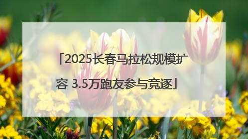 2025长春马拉松规模扩容 3.5万跑友参与竞逐