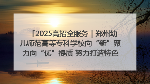 2025高招全服务｜郑州幼儿师范高等专科学校向“新”聚力向“优”提质 努力打造特色鲜明的高水平师范院校