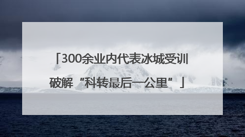 300余业内代表冰城受训 破解“科转最后一公里”